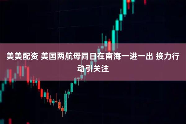 美美配资 美国两航母同日在南海一进一出 接力行动引关注