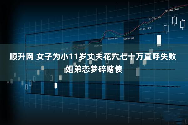 顺升网 女子为小11岁丈夫花六七十万直呼失败 姐弟恋梦碎赌债