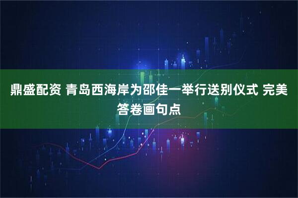 鼎盛配资 青岛西海岸为邵佳一举行送别仪式 完美答卷画句点