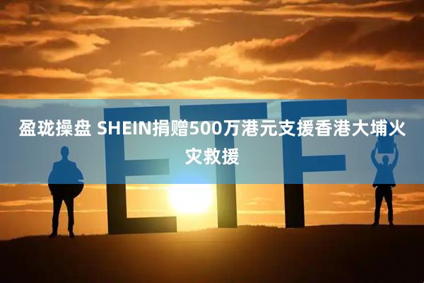 盈珑操盘 SHEIN捐赠500万港元支援香港大埔火灾救援