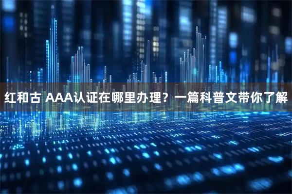 红和古 AAA认证在哪里办理？一篇科普文带你了解