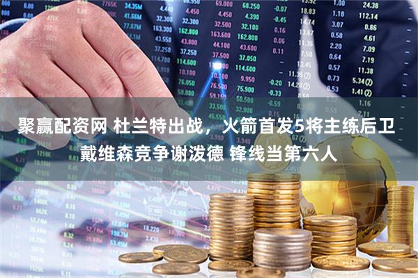 聚赢配资网 杜兰特出战，火箭首发5将主练后卫 戴维森竞争谢泼德 锋线当第六人