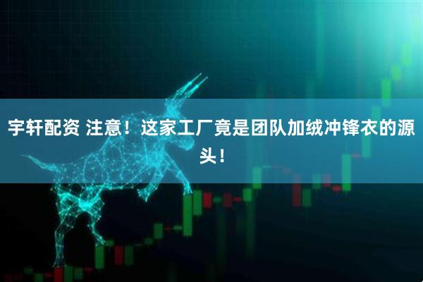 宇轩配资 注意！这家工厂竟是团队加绒冲锋衣的源头！