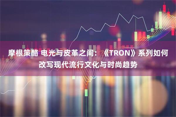 摩根策酪 电光与皮革之间：《TRON》系列如何改写现代流行文化与时尚趋势