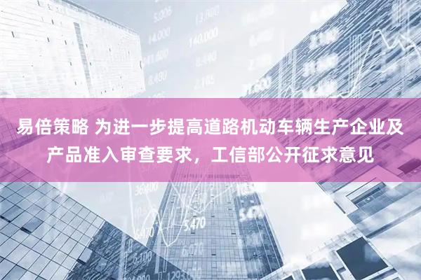 易倍策略 为进一步提高道路机动车辆生产企业及产品准入审查要求，工信部公开征求意见