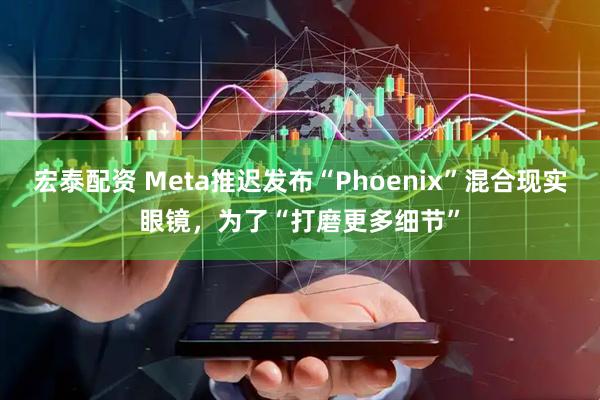宏泰配资 Meta推迟发布“Phoenix”混合现实眼镜，为了“打磨更多细节”