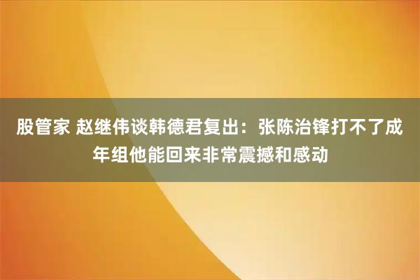 股管家 赵继伟谈韩德君复出：张陈治锋打不了成年组他能回来非常震撼和感动