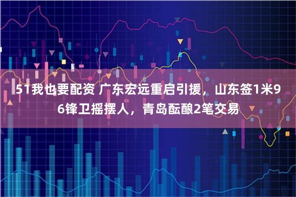 51我也要配资 广东宏远重启引援，山东签1米96锋卫摇摆人，青岛酝酿2笔交易