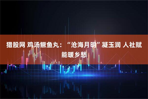 猎股网 鸡汤鳜鱼丸：“沧海月明”凝玉润 人社赋能暖乡愁