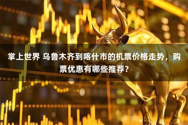 掌上世界 乌鲁木齐到喀什市的机票价格走势，购票优惠有哪些推荐？