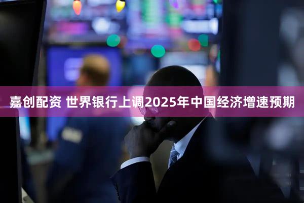 嘉创配资 世界银行上调2025年中国经济增速预期