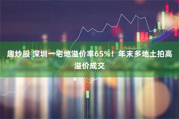 趣炒股 深圳一宅地溢价率65%！年末多地土拍高溢价成交