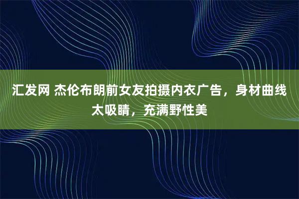 汇发网 杰伦布朗前女友拍摄内衣广告，身材曲线太吸睛，充满野性美