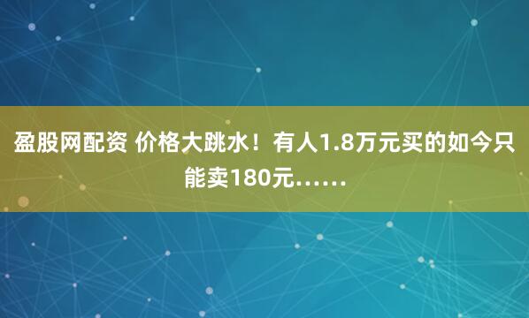 盈股网配资 价格大跳水！有人1.8万元买的如今只能卖180元……