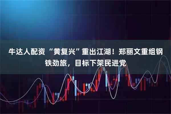 牛达人配资 “黄复兴”重出江湖！郑丽文重组钢铁劲旅，目标下架民进党