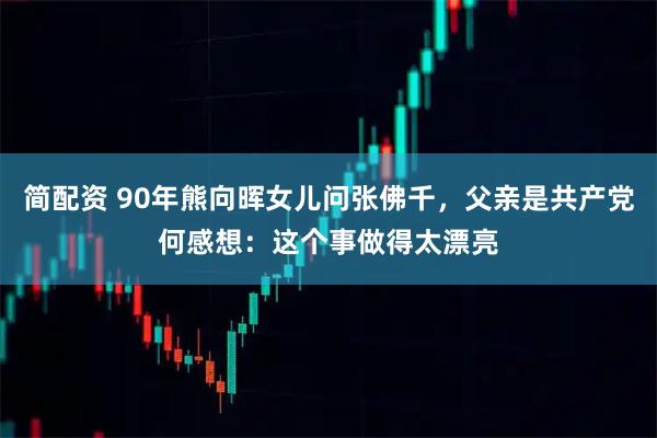 简配资 90年熊向晖女儿问张佛千，父亲是共产党何感想：这个事做得太漂亮