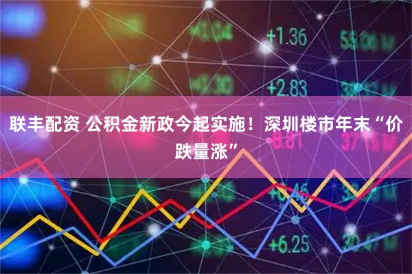 联丰配资 公积金新政今起实施！深圳楼市年末“价跌量涨”