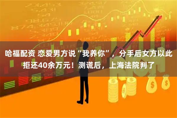 哈福配资 恋爱男方说“我养你”，分手后女方以此拒还40余万元！测谎后，上海法院判了